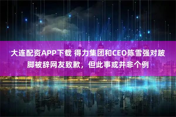 大连配资APP下载 得力集团和CEO陈雪强对跛脚被辞网友致歉，但此事或并非个例