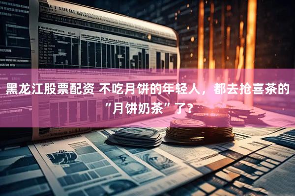 黑龙江股票配资 不吃月饼的年轻人，都去抢喜茶的“月饼奶茶”了？