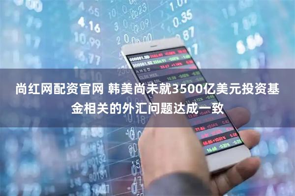 尚红网配资官网 韩美尚未就3500亿美元投资基金相关的外汇问题达成一致