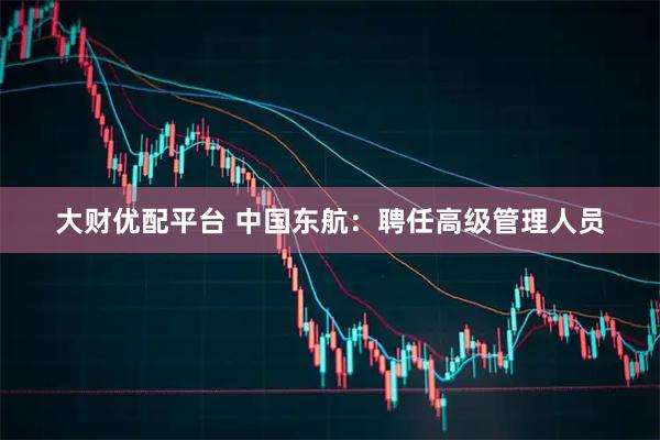 大财优配平台 中国东航：聘任高级管理人员