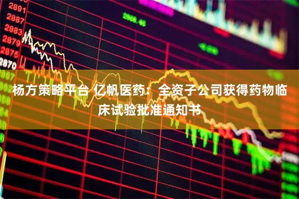 杨方策略平台 亿帆医药：全资子公司获得药物临床试验批准通知书
