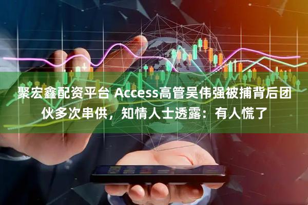 聚宏鑫配资平台 Access高管吴伟强被捕背后团伙多次串供，知情人士透露：有人慌了