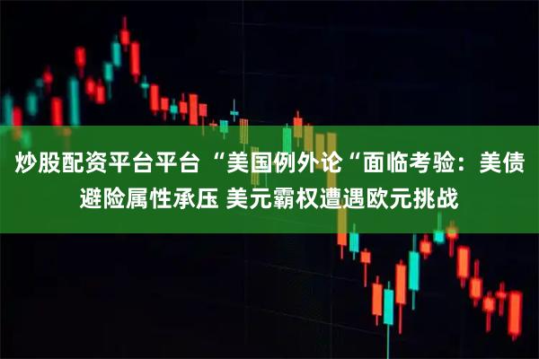 炒股配资平台平台 “美国例外论“面临考验：美债避险属性承压 美元霸权遭遇欧元挑战