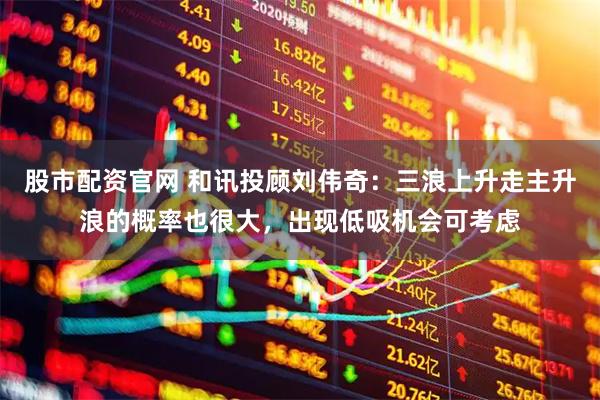 股市配资官网 和讯投顾刘伟奇：三浪上升走主升浪的概率也很大，出现低吸机会可考虑