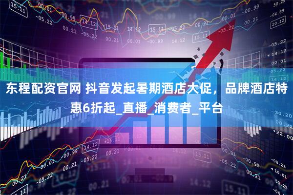 东程配资官网 抖音发起暑期酒店大促，品牌酒店特惠6折起_直播_消费者_平台