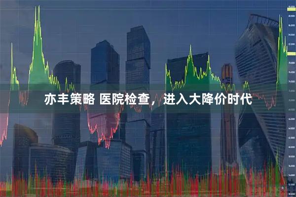 亦丰策略 医院检查，进入大降价时代