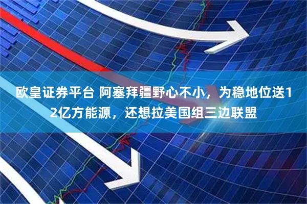 欧皇证券平台 阿塞拜疆野心不小，为稳地位送12亿方能源，还想拉美国组三边联盟