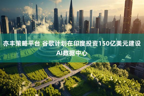 亦丰策略平台 谷歌计划在印度投资150亿美元建设AI数据中心
