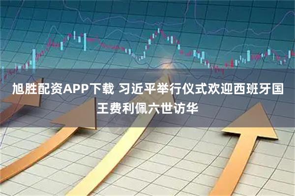 旭胜配资APP下载 习近平举行仪式欢迎西班牙国王费利佩六世访华