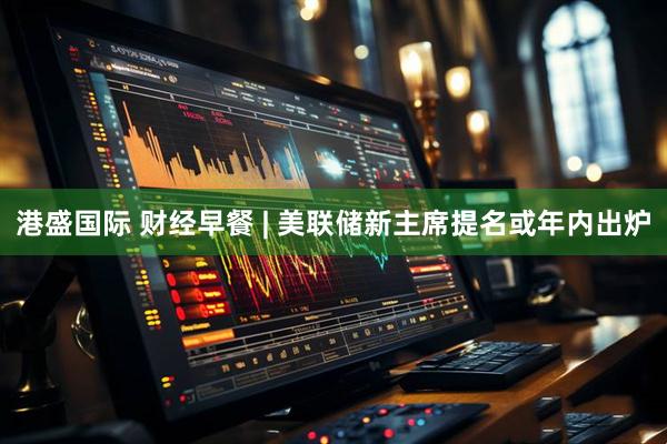 港盛国际 财经早餐 | 美联储新主席提名或年内出炉