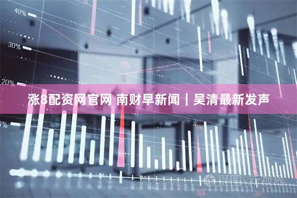 涨8配资网官网 南财早新闻｜吴清最新发声