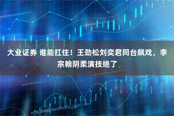 大业证券 谁能扛住！王劲松刘奕君同台飙戏，李宗翰阴柔演技绝了