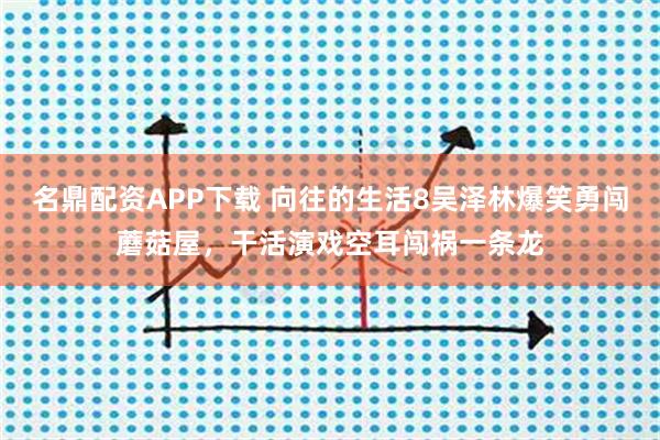 名鼎配资APP下载 向往的生活8吴泽林爆笑勇闯蘑菇屋，干活演戏空耳闯祸一条龙