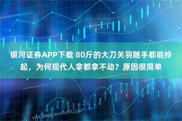 银河证券APP下载 80斤的大刀关羽随手都能拎起，为何现代人拿都拿不动？原因很简单
