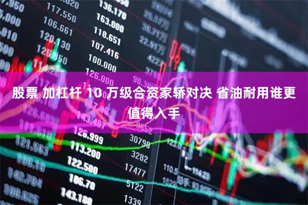 股票 加杠杆 10 万级合资家轿对决 省油耐用谁更值得入手