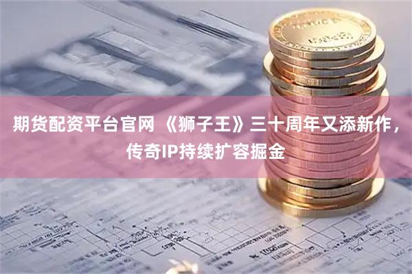 期货配资平台官网 《狮子王》三十周年又添新作，传奇IP持续扩容掘金