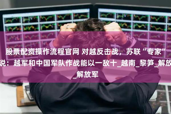 股票配资操作流程官网 对越反击战，苏联“专家”曾说：越军和中国军队作战能以一敌十_越南_黎笋_解放军