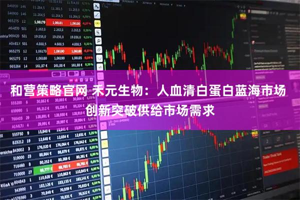 和营策略官网 禾元生物：人血清白蛋白蓝海市场 创新突破供给市场需求