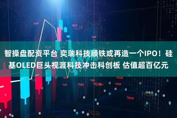 智操盘配资平台 奕瑞科技顾铁或再造一个IPO！硅基OLED巨头视涯科技冲击科创板 估值超百亿元