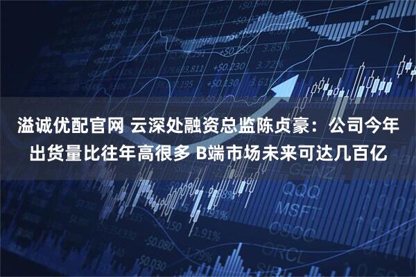 溢诚优配官网 云深处融资总监陈贞豪：公司今年出货量比往年高很多 B端市场未来可达几百亿