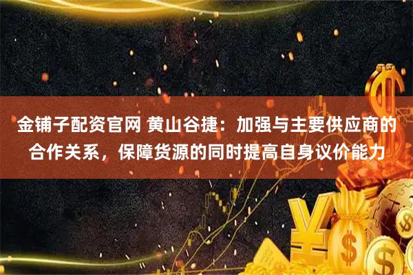 金铺子配资官网 黄山谷捷：加强与主要供应商的合作关系，保障货源的同时提高自身议价能力
