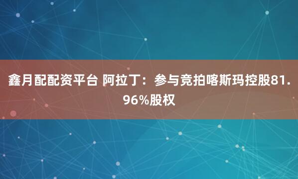 鑫月配配资平台 阿拉丁：参与竞拍喀斯玛控股81.96%股权