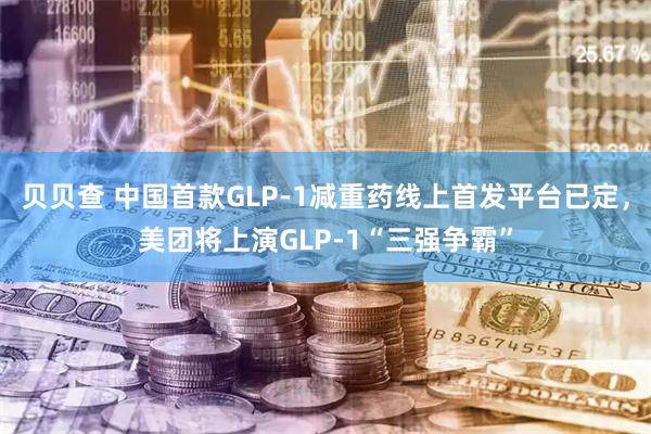 贝贝查 中国首款GLP-1减重药线上首发平台已定，美团将上演GLP-1“三强争霸”