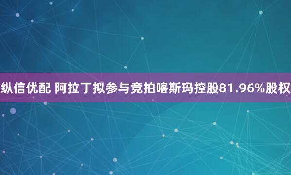 纵信优配 阿拉丁拟参与竞拍喀斯玛控股81.96%股权