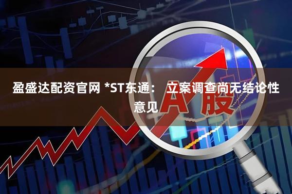 盈盛达配资官网 *ST东通： 立案调查尚无结论性意见