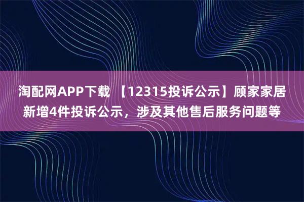 淘配网APP下载 【12315投诉公示】顾家家居新增4件投诉公示，涉及其他售后服务问题等