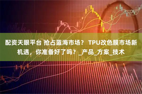 配资天眼平台 抢占蓝海市场？ TPU改色膜市场新机遇，你准备好了吗？_产品_方案_技术