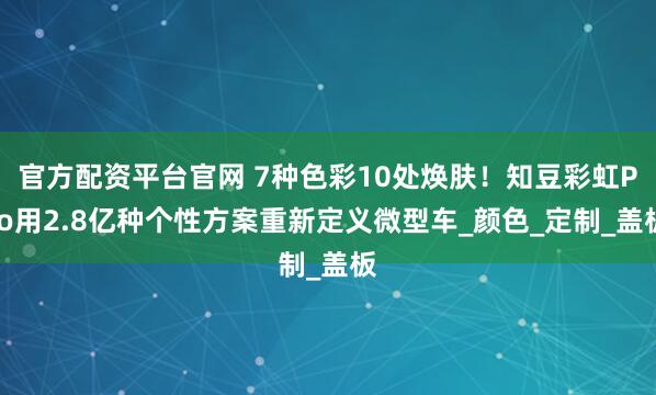 官方配资平台官网 7种色彩10处焕肤！知豆彩虹Pro用2.8亿种个性方案重新定义微型车_颜色_定制_盖板
