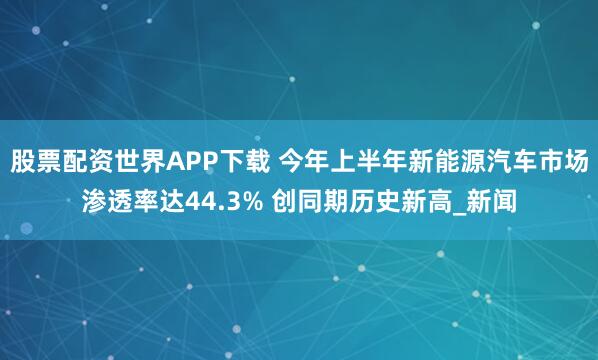 股票配资世界APP下载 今年上半年新能源汽车市场渗透率达44.3% 创同期历史新高_新闻