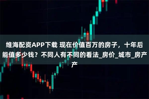 维海配资APP下载 现在价值百万的房子，十年后能值多少钱？不同人有不同的看法_房价_城市_房产