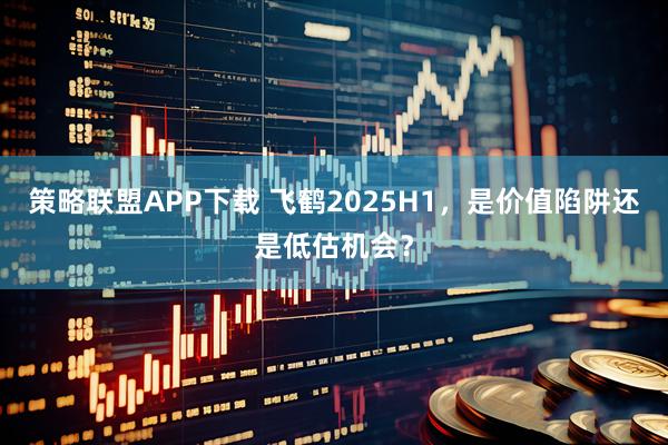 策略联盟APP下载 飞鹤2025H1，是价值陷阱还是低估机会？