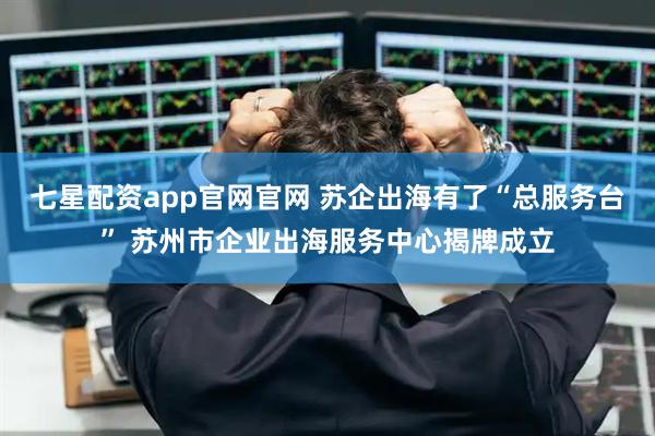 七星配资app官网官网 苏企出海有了“总服务台” 苏州市企业出海服务中心揭牌成立