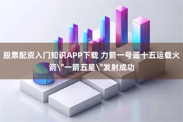 股票配资入门知识APP下载 力箭一号遥十五运载火箭＂一箭五星＂发射成功